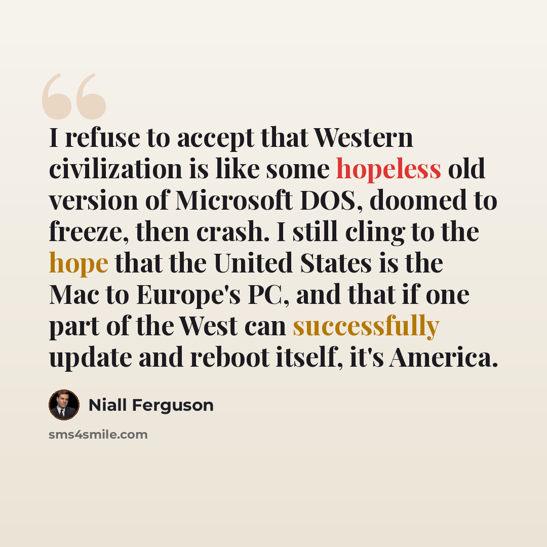 “I refuse to accept that Western civilization is like some hopeless old version of Microsoft DOS, doomed to freeze, then crash. I still cling to the hope that the United States is the Mac to Europe's PC, and that if one part of the West can successfully update and reboot itself, it's America.” quote by Niall Ferguson