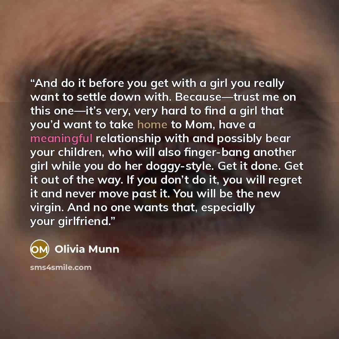 “And do it before you get with a girl you really want to settle down with. Because—trust me on this one—it’s very, very hard to find a girl that you’d want to take home to Mom, have a meaningful relationship with and possibly bear your children, who will also finger-bang another girl while you do…” quote by Olivia Munn