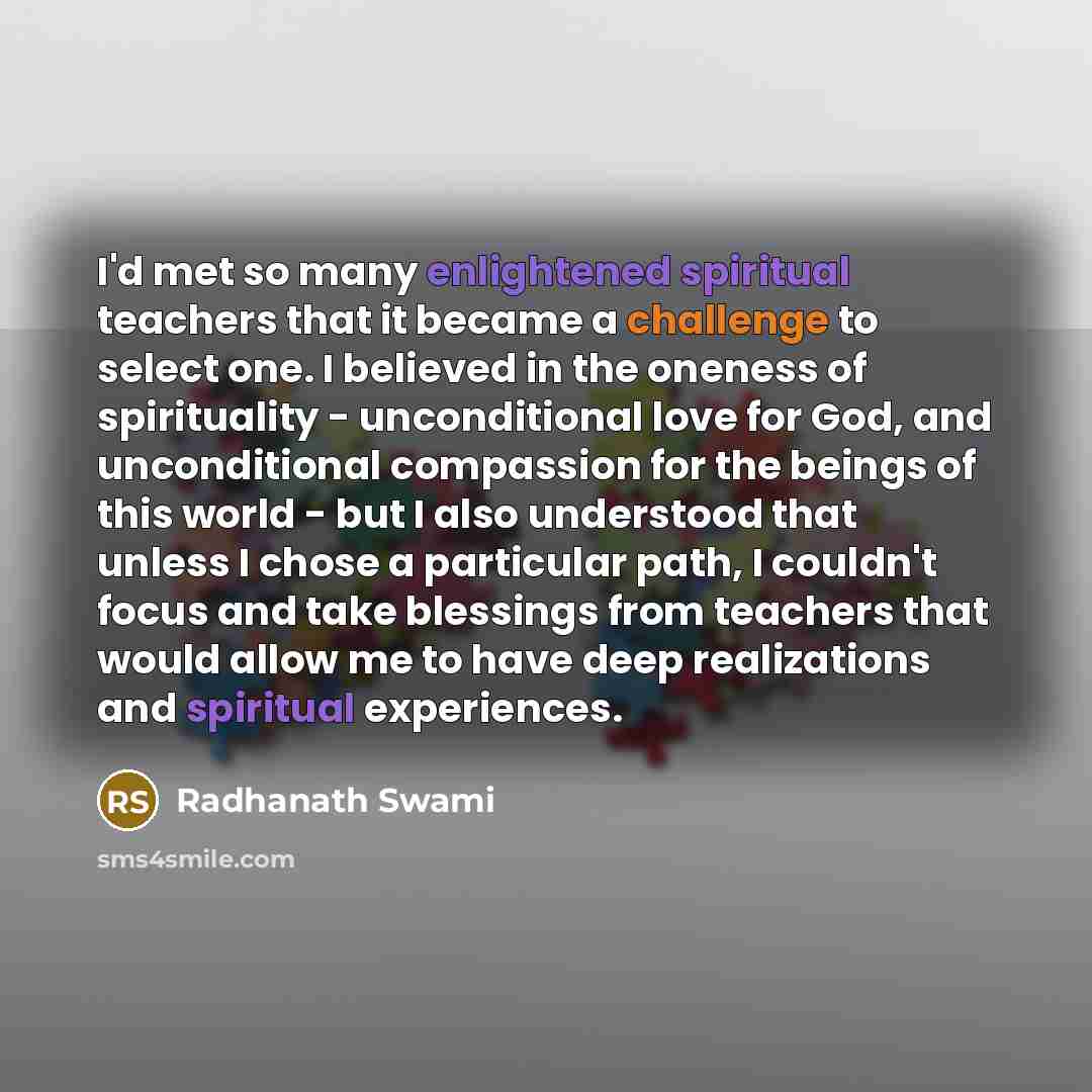 “I'd met so many enlightened spiritual teachers that it became a challenge to select one. I believed in the oneness of spirituality - unconditional love for God, and unconditional compassion for the beings of this world - but I also understood that unless I chose a particular path, I couldn't focus…” quote by Radhanath Swami