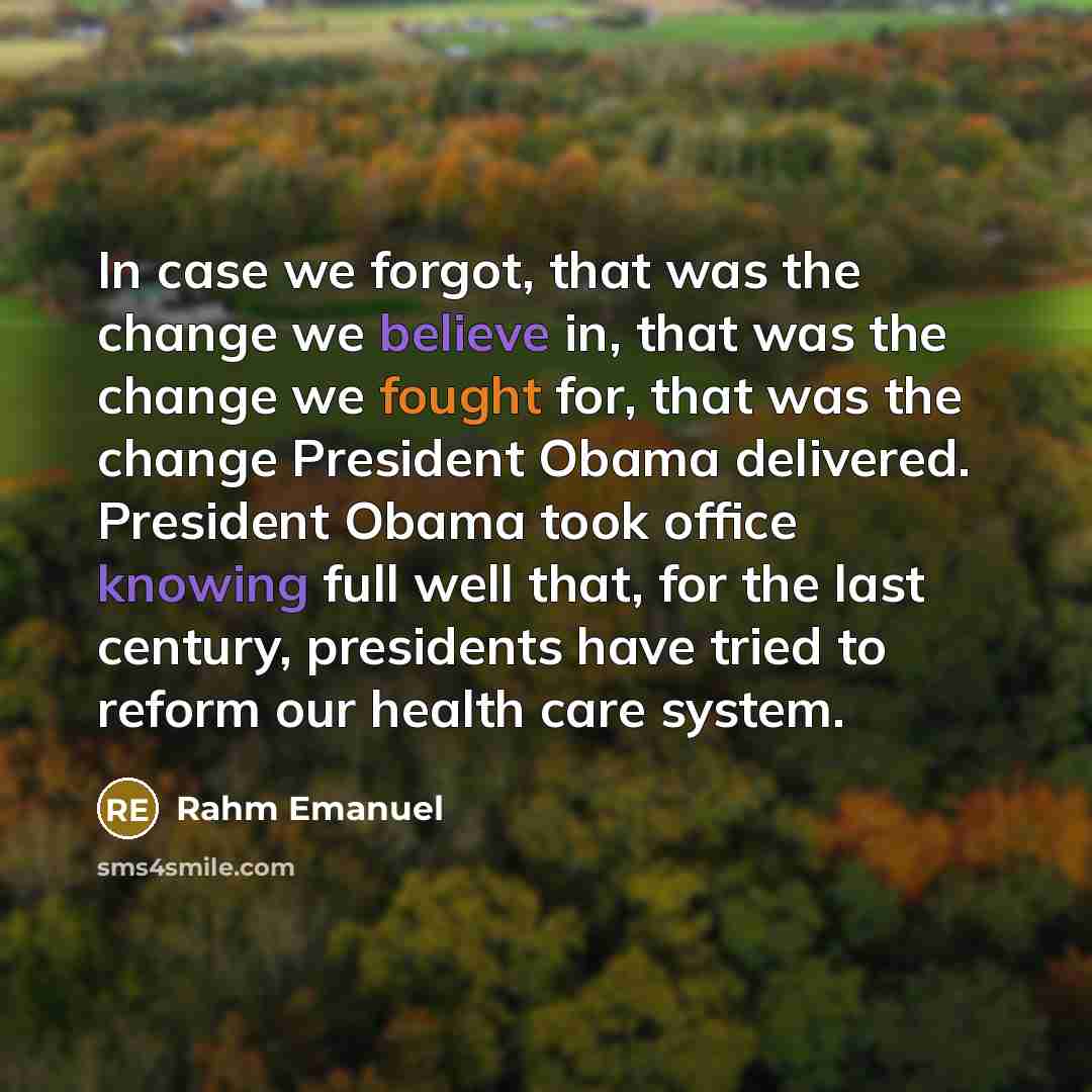 “In case we forgot, that was the change we believe in, that was the change we fought for, that was the change President Obama delivered. President Obama took office knowing full well that, for the last century, presidents have tried to reform our health care system.” quote by Rahm Emanuel