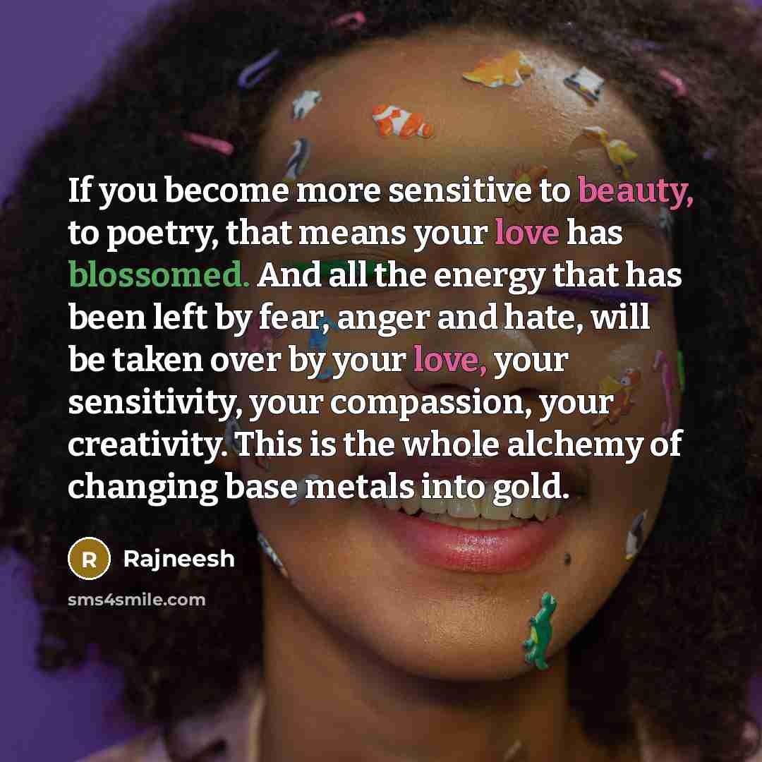 “If you become more sensitive to beauty, to poetry, that means your love has blossomed. And all the energy that has been left by fear, anger and hate, will be taken over by your love, your sensitivity, your compassion, your creativity. This is the whole alchemy of changing base metals into gold.” quote by Rajneesh