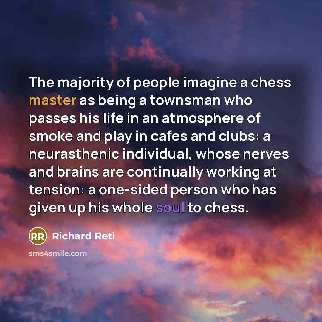 “The majority of people imagine a chess master as being a townsman who passes his life in an atmosphere of smoke and play in cafes and clubs: a neurasthenic individual, whose nerves and brains are continually working at tension: a one-sided person who has given up his whole soul to chess.” quote by Richard Reti