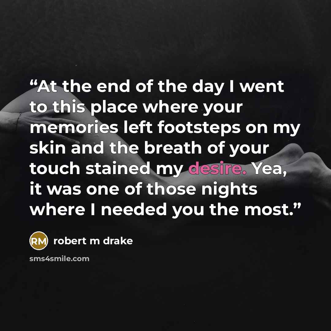 “At the end of the day I went to this place where your memories left footsteps on my skin and the breath of your touch stained my desire. Yea, it was one of those nights where I needed you the most.” quote by robert m drake