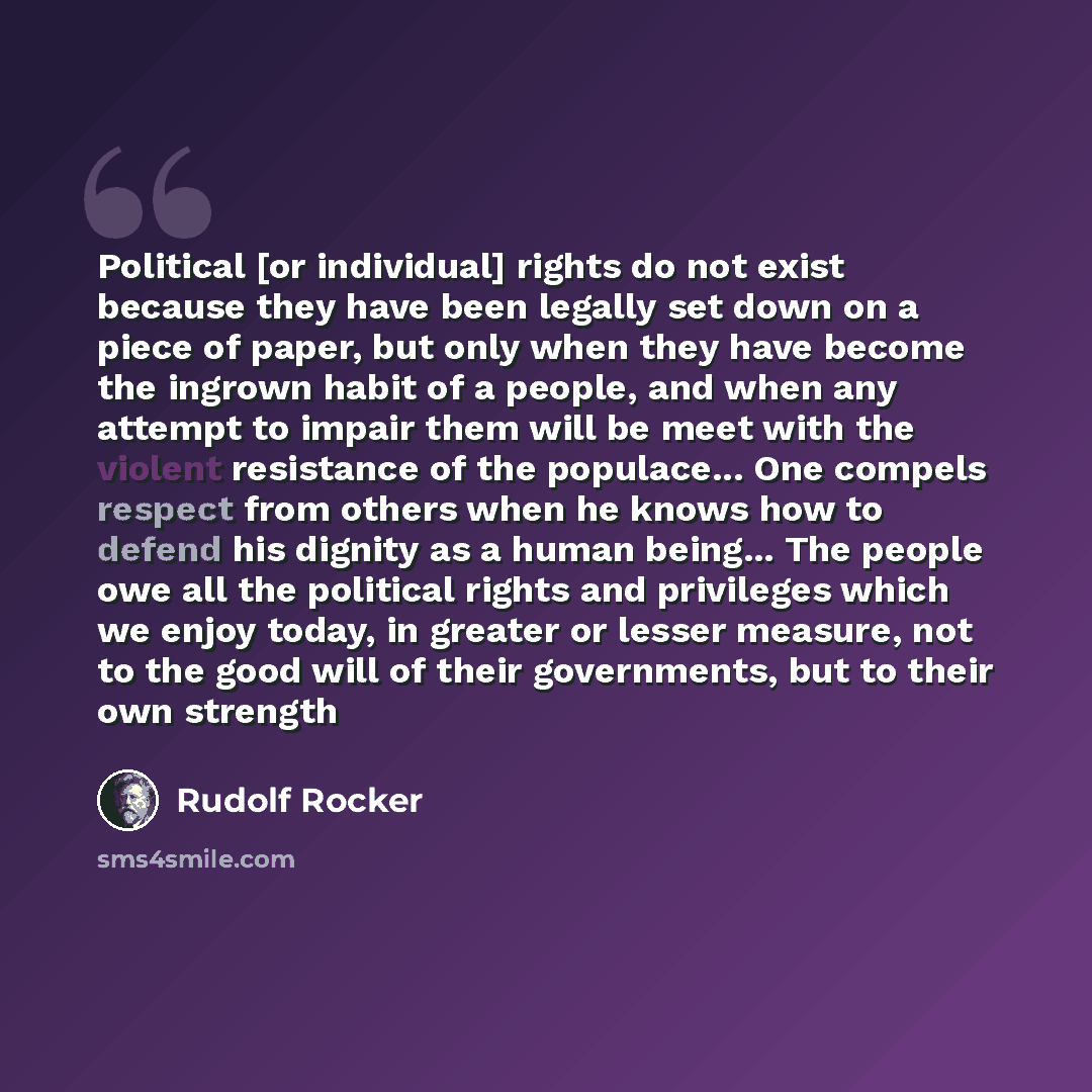 “Political [or individual] rights do not exist because they have been legally set down on a piece of paper, but only when they have become the ingrown habit of a people, and when any attempt to impair them will be meet with the violent resistance of the populace... One compels respect from others…” quote by Rudolf Rocker