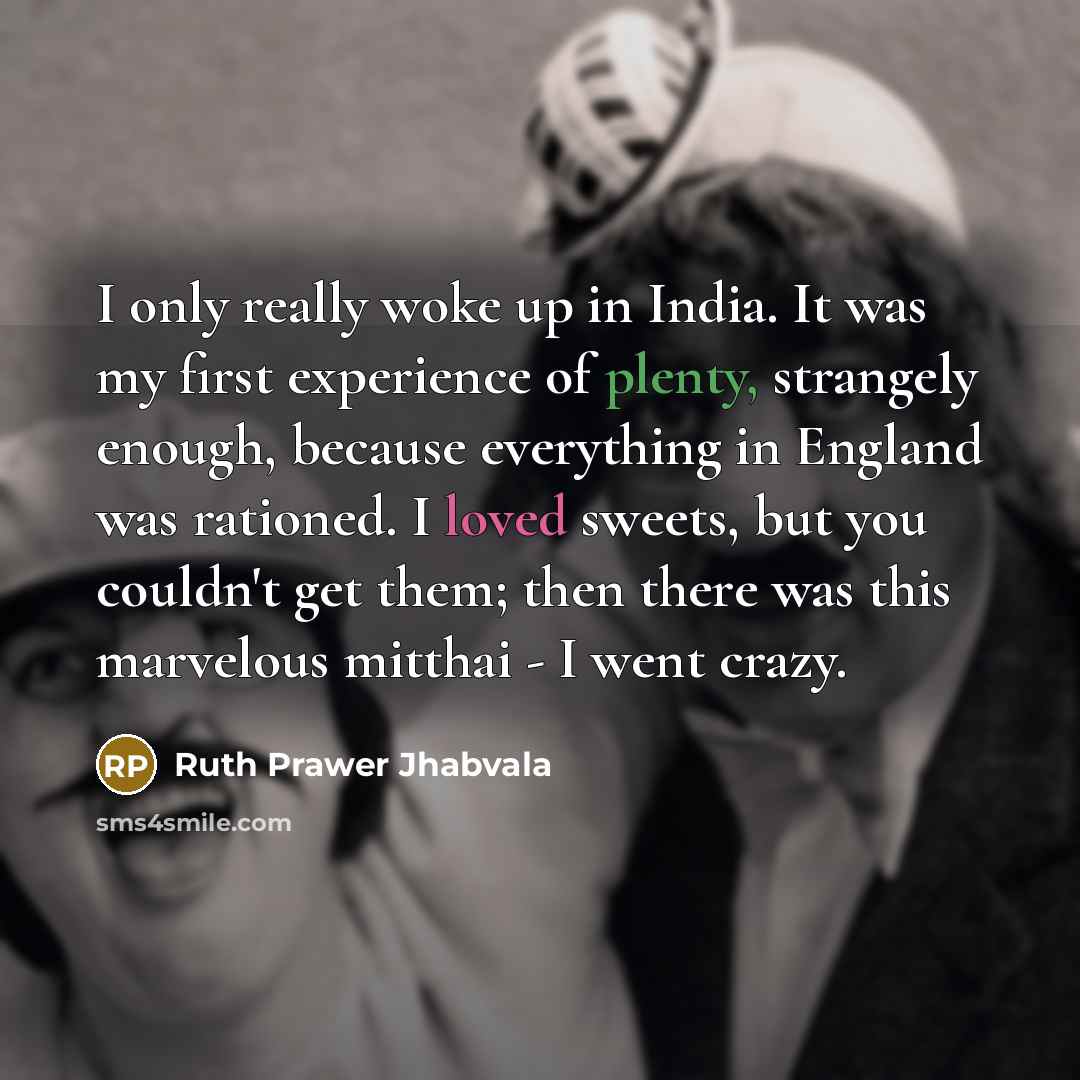 “I only really woke up in India. It was my first experience of plenty, strangely enough, because everything in England was rationed. I loved sweets, but you couldn't get them; then there was this marvelous mitthai - I went crazy.” quote by Ruth Prawer Jhabvala