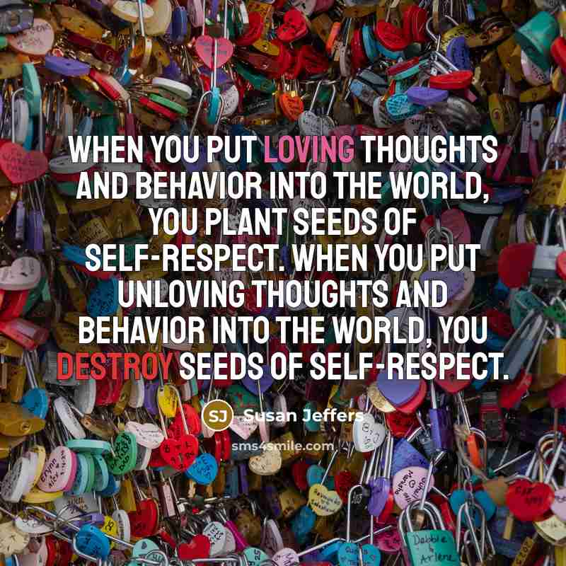 “When you put loving thoughts and behavior into the world, you plant seeds of self-respect. When you put unloving thoughts and behavior into the world, you destroy seeds of self-respect.” quote by Susan Jeffers