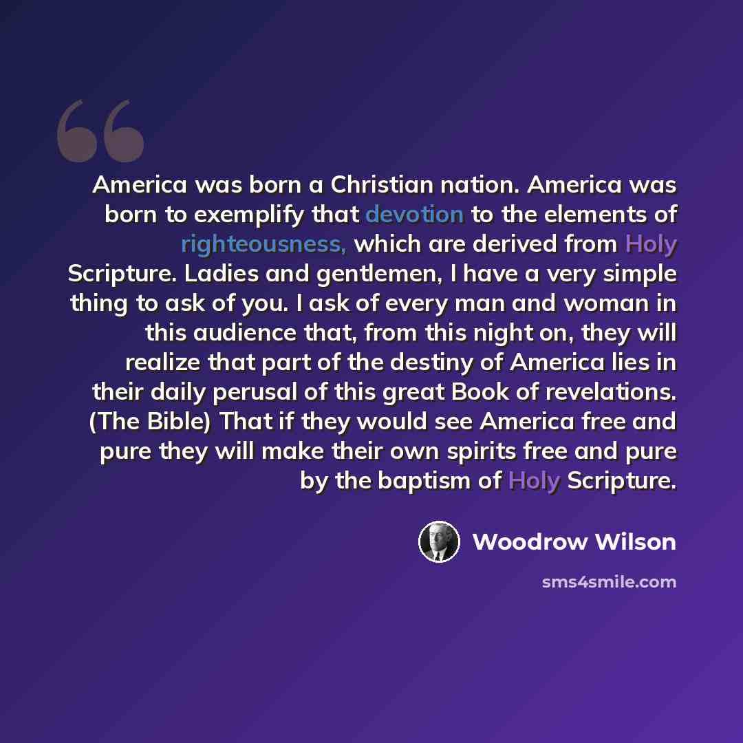 “America was born a Christian nation. America was born to exemplify that devotion to the elements of righteousness, which are derived from Holy Scripture. Ladies and gentlemen, I have a very simple thing to ask of you. I ask of every man and woman in this audience that, from this night on, they…” quote by Woodrow Wilson
