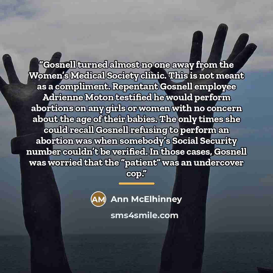 “Gosnell turned almost no one away from the Women’s Medical Society clinic. This is not meant as a compliment. Repentant Gosnell employee Adrienne Moton testified he would perform abortions on any girls or women with no concern about the age of their babies. The only times she could recall Gosnell…” quote by Ann McElhinney
