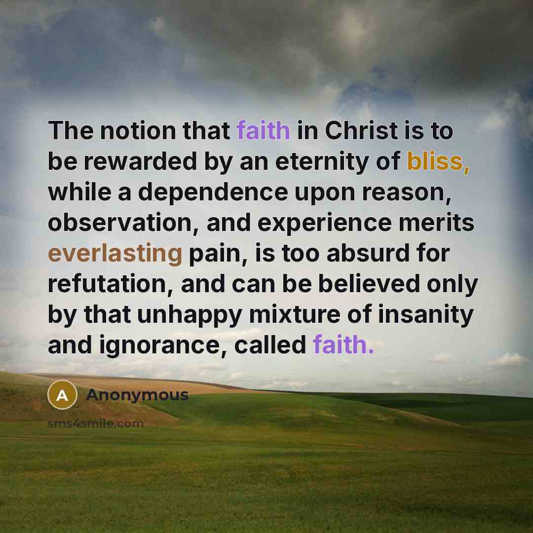 “The notion that faith in Christ is to be rewarded by an eternity of bliss, while a dependence upon reason, observation, and experience merits everlasting pain, is too absurd for refutation, and can be believed only by that unhappy mixture of insanity and ignorance, called faith.” quote by Anonymous