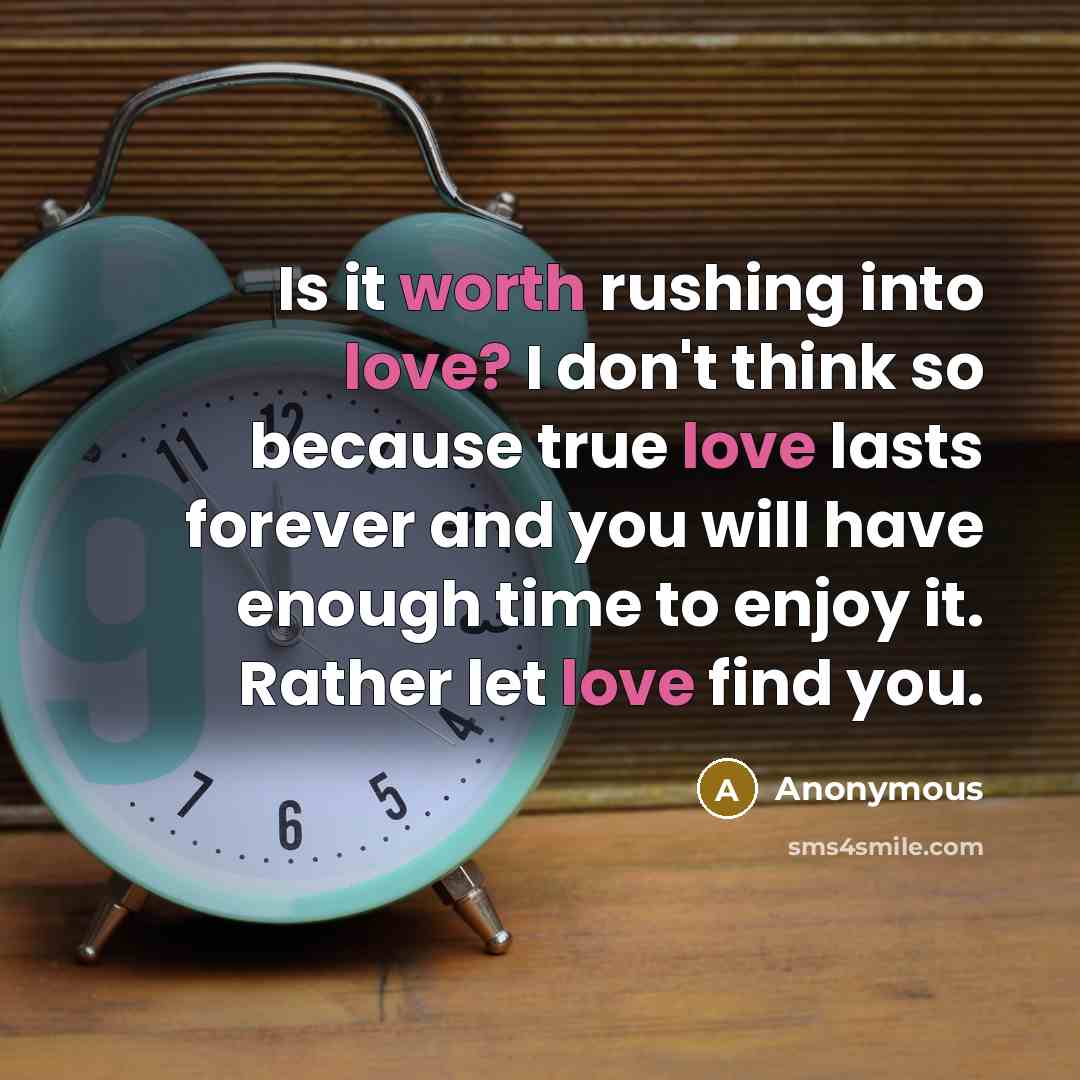 “Is it worth rushing into love? I don't think so because true love lasts forever and you will have enough time to enjoy it. Rather let love find you.” quote by Anonymous
