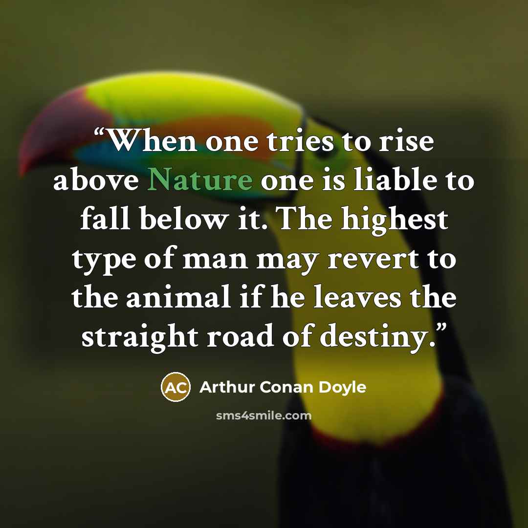 “When one tries to rise above Nature one is liable to fall below it. The highest type of man may revert to the animal if he leaves the straight road of destiny.” quote by Arthur Conan Doyle