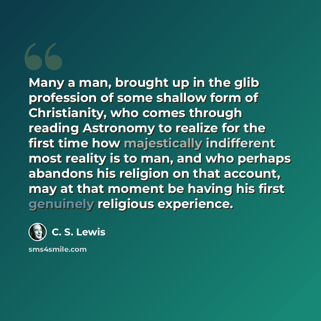 “Many a man, brought up in the glib profession of some shallow form of Christianity, who comes through reading Astronomy to realize for the first time how majestically indifferent most reality is to man, and who perhaps abandons his religion on that account, may at that moment be having his first…” quote by C. S. Lewis