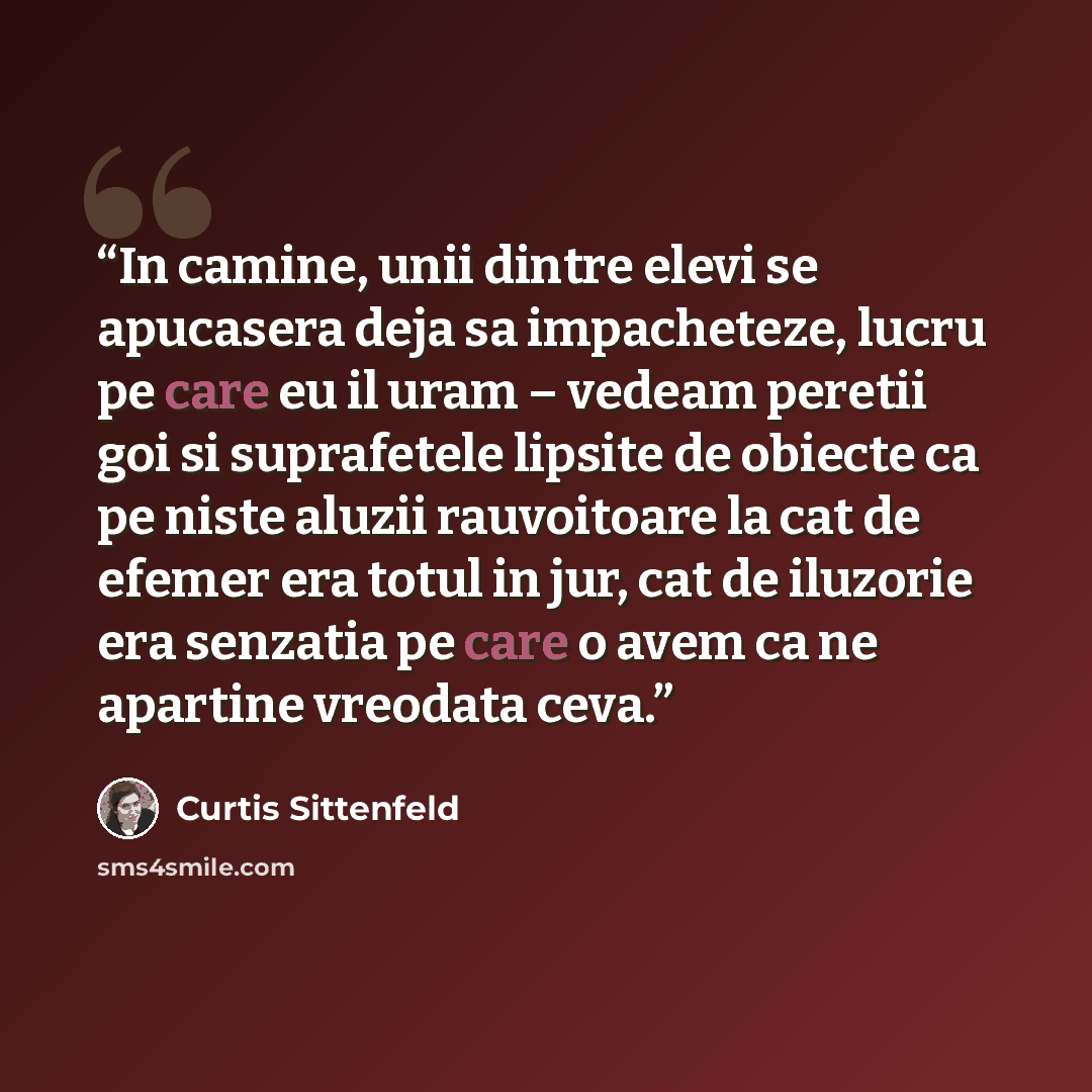 “In camine, unii dintre elevi se apucasera deja sa impacheteze, lucru pe care eu il uram – vedeam peretii goi si suprafetele lipsite de obiecte ca pe niste aluzii rauvoitoare la cat de efemer era totul in jur, cat de iluzorie era senzatia pe care o avem ca ne apartine vreodata ceva.” quote by Curtis Sittenfeld