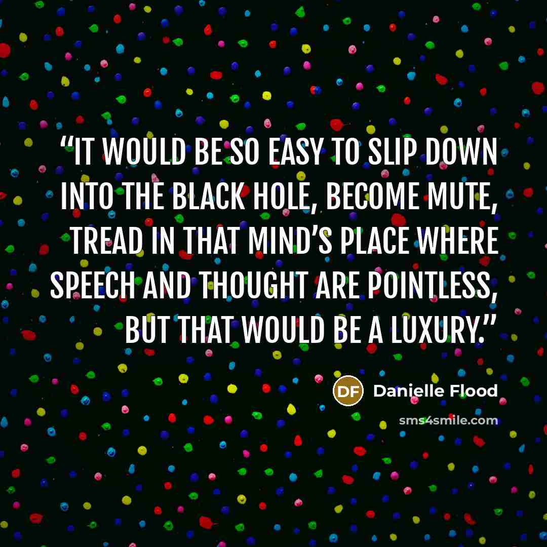 “It would be so easy to slip down into the black hole, become mute, tread in that mind’s place where speech and thought are pointless, but that would be a luxury.” quote by Danielle Flood