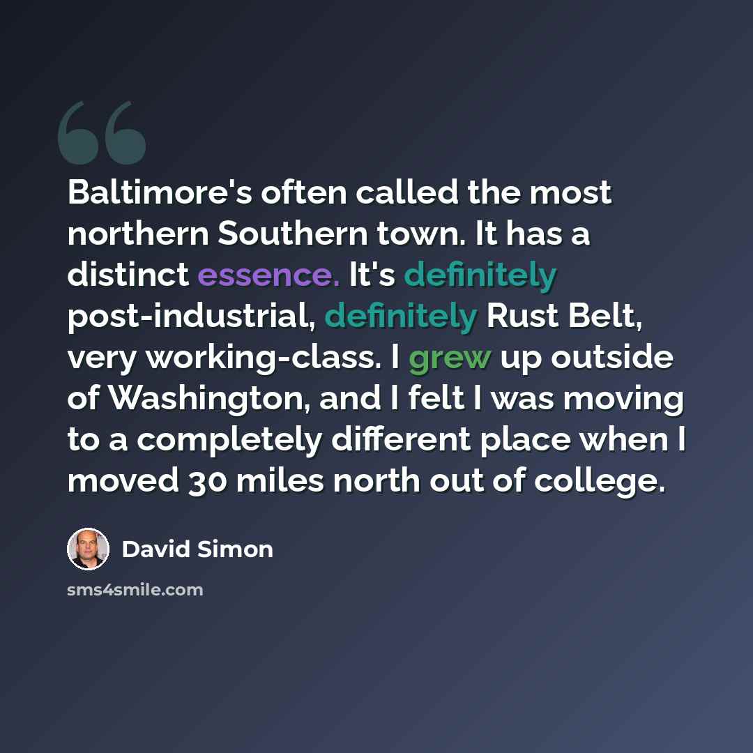 “Baltimore's often called the most northern Southern town. It has a distinct essence. It's definitely post-industrial, definitely Rust Belt, very working-class. I grew up outside of Washington, and I felt I was moving to a completely different place when I moved 30 miles north out of college.” quote by David Simon