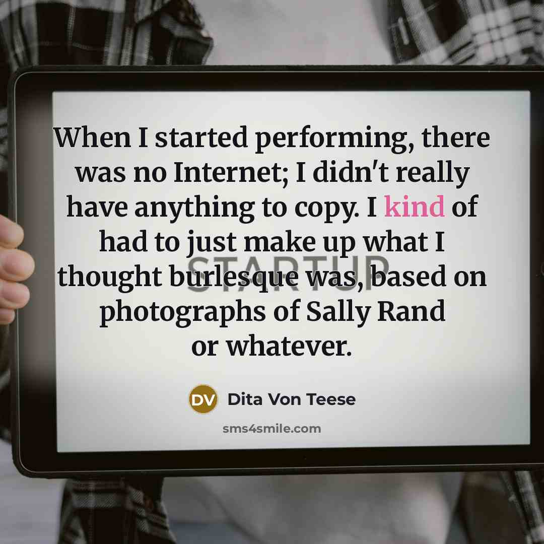 “When I started performing, there was no Internet; I didn't really have anything to copy. I kind of had to just make up what I thought burlesque was, based on photographs of Sally Rand or whatever.” quote by Dita Von Teese