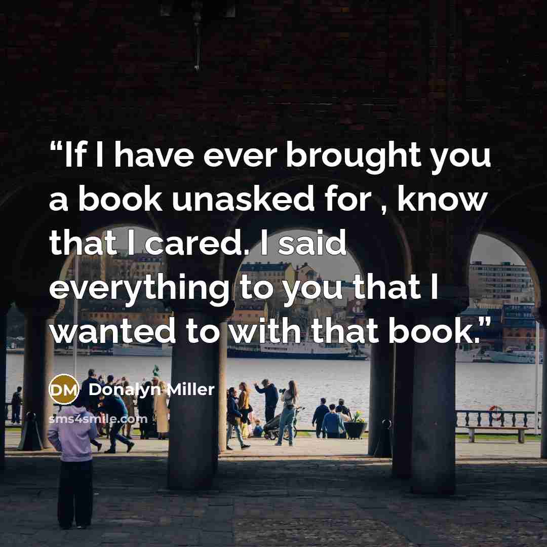 “If I have ever brought you a book unasked for , know that I cared. I said everything to you that I wanted to with that book.” quote by Donalyn Miller