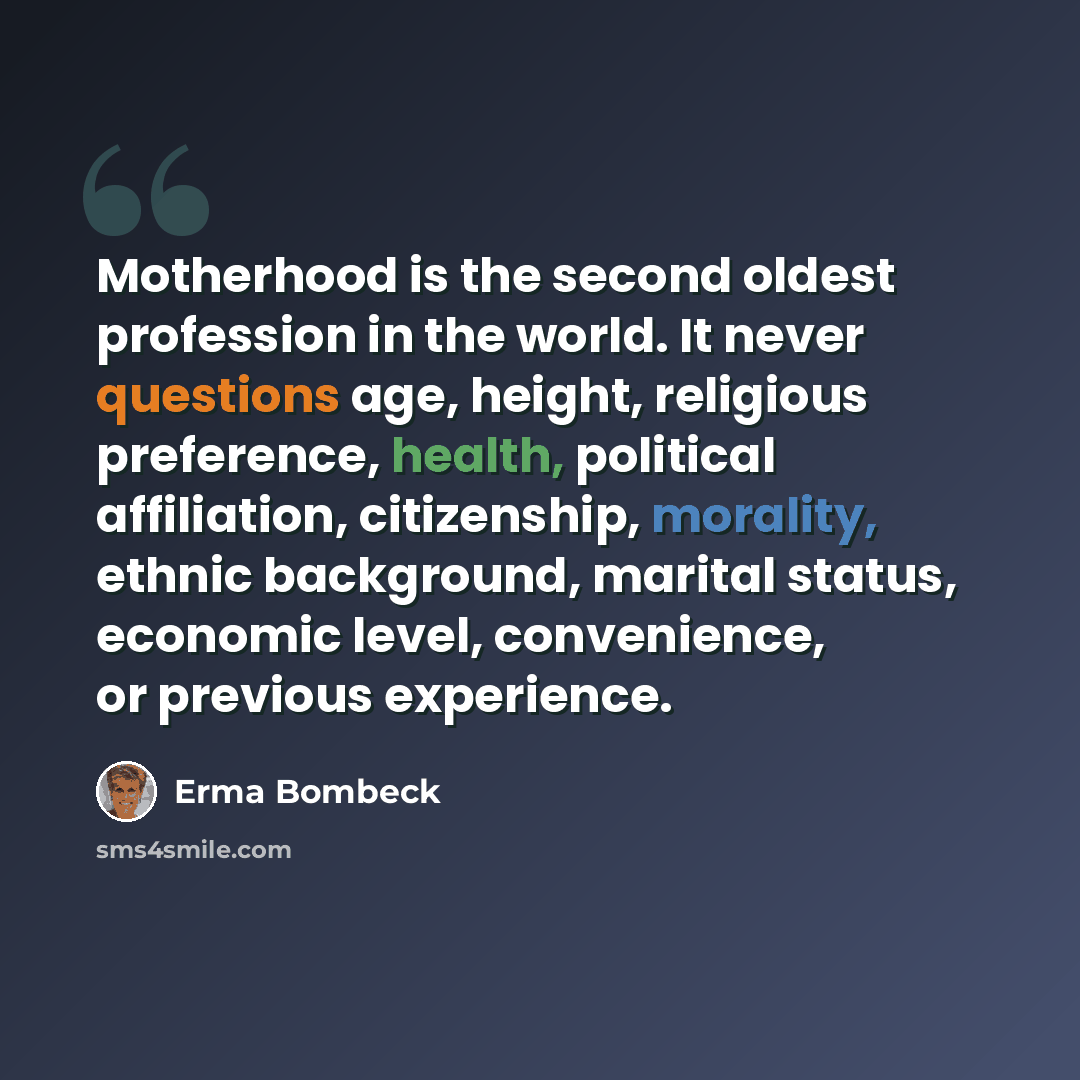 “Motherhood is the second oldest profession in the world. It never questions age, height, religious preference, health, political affiliation, citizenship, morality, ethnic background, marital status, economic level, convenience, or previous experience.” quote by Erma Bombeck