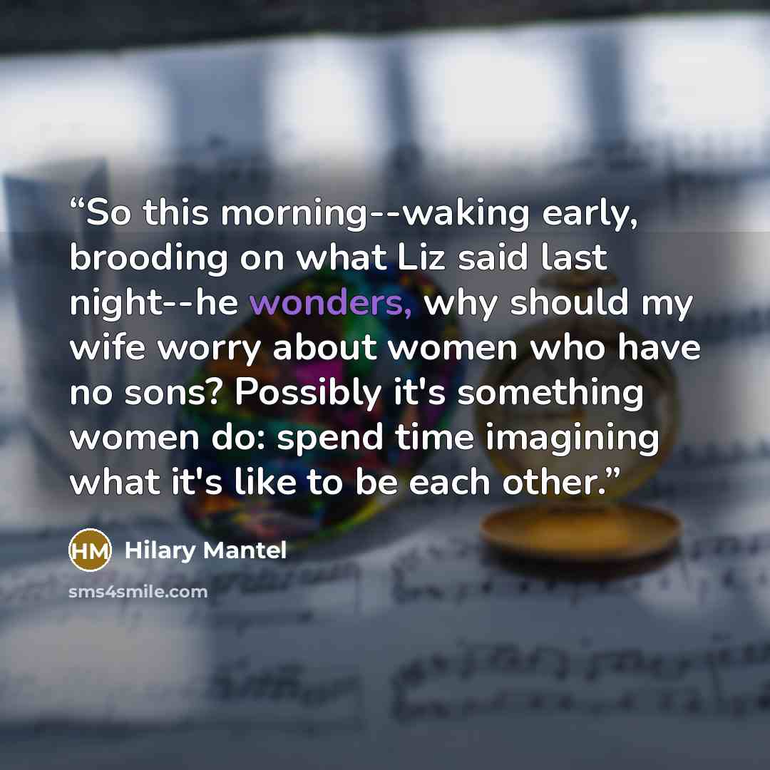 “So this morning--waking early, brooding on what Liz said last night--he wonders, why should my wife worry about women who have no sons? Possibly it's something women do: spend time imagining what it's like to be each other.” quote by Hilary Mantel