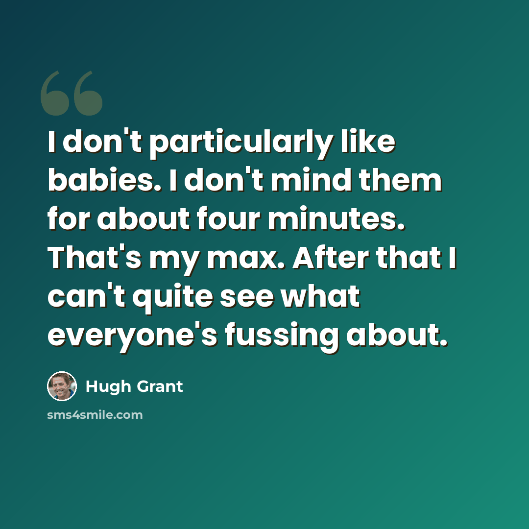 “I don't particularly like babies. I don't mind them for about four minutes. That's my max. After that I can't quite see what everyone's fussing about.” quote by Hugh Grant