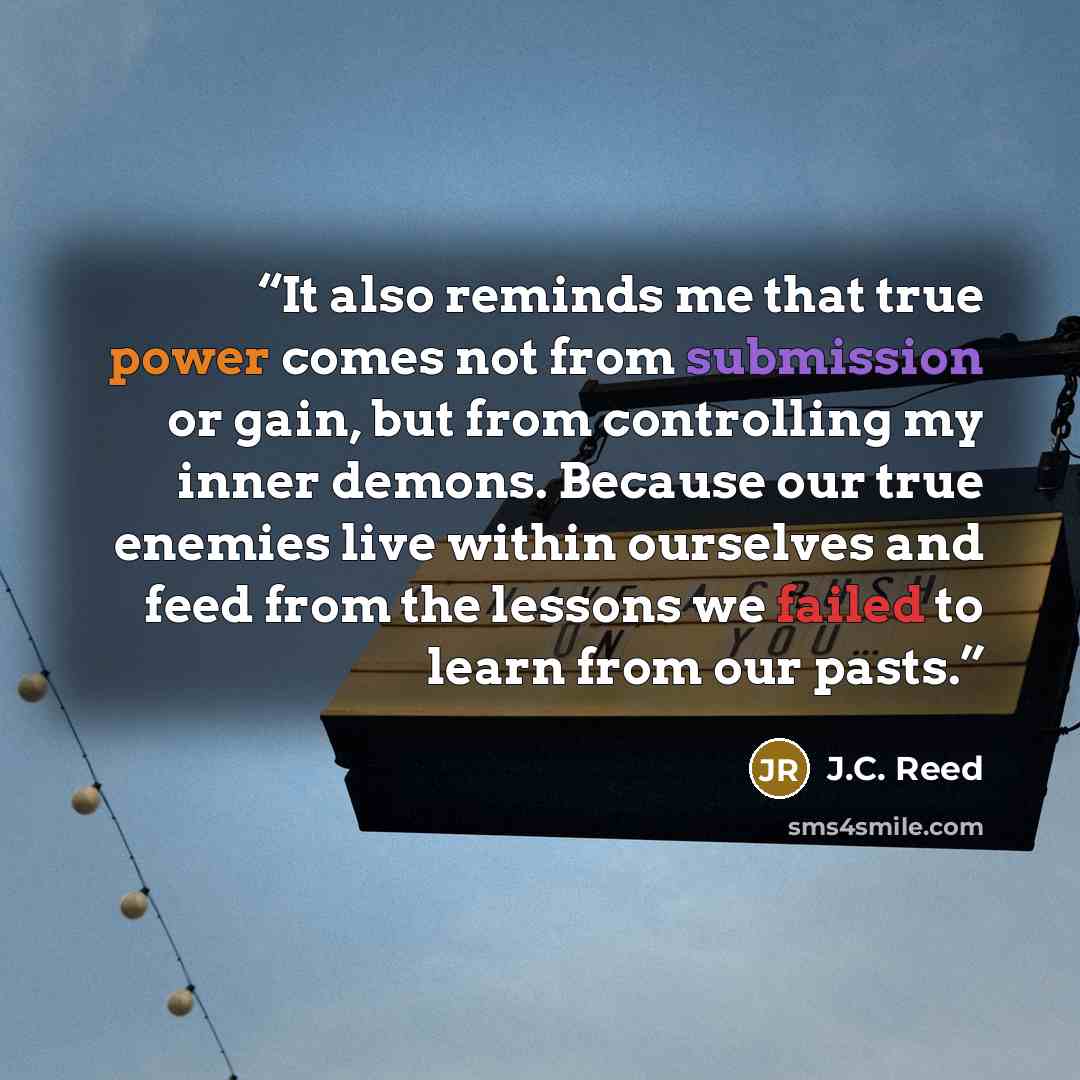 “It also reminds me that true power comes not from submission or gain, but from controlling my inner demons. Because our true enemies live within ourselves and feed from the lessons we failed to learn from our pasts.” quote by J.C. Reed