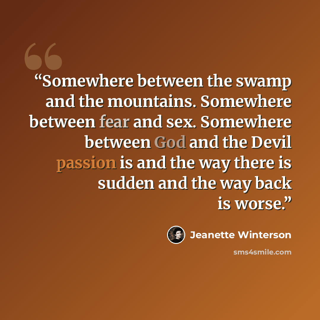 “Somewhere between the swamp and the mountains. Somewhere between fear and sex. Somewhere between God and the Devil passion is and the way there is sudden and the way back is worse.” quote by Jeanette Winterson
