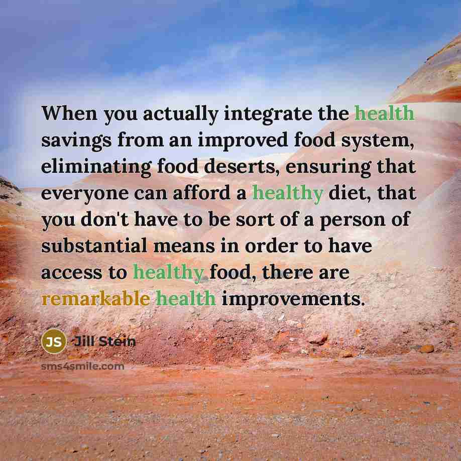 “When you actually integrate the health savings from an improved food system, eliminating food deserts, ensuring that everyone can afford a healthy diet, that you don't have to be sort of a person of substantial means in order to have access to healthy food, there are remarkable health improvements.” quote by Jill Stein