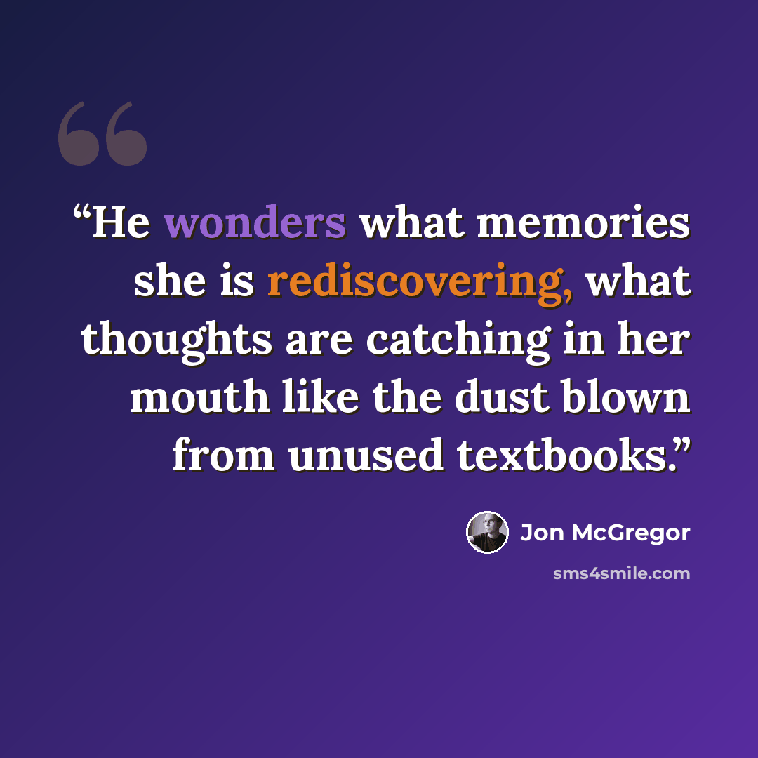 “He wonders what memories she is rediscovering, what thoughts are catching in her mouth like the dust blown from unused textbooks.” quote by Jon McGregor