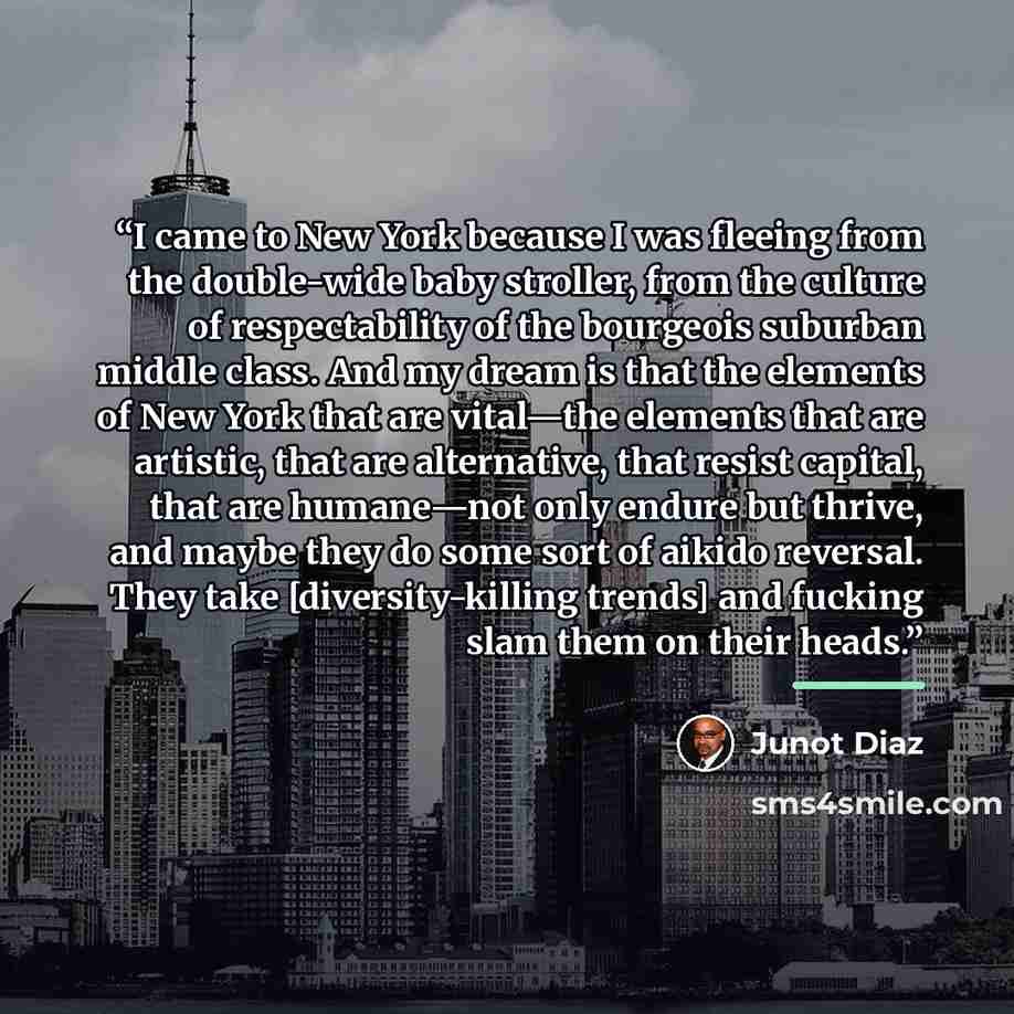 “I came to New York because I was fleeing from the double-wide baby stroller, from the culture of respectability of the bourgeois suburban middle class. And my dream is that the elements of New York that are vital—the elements that are artistic, that are alternative, that resist capital, that are…” quote by Junot Díaz