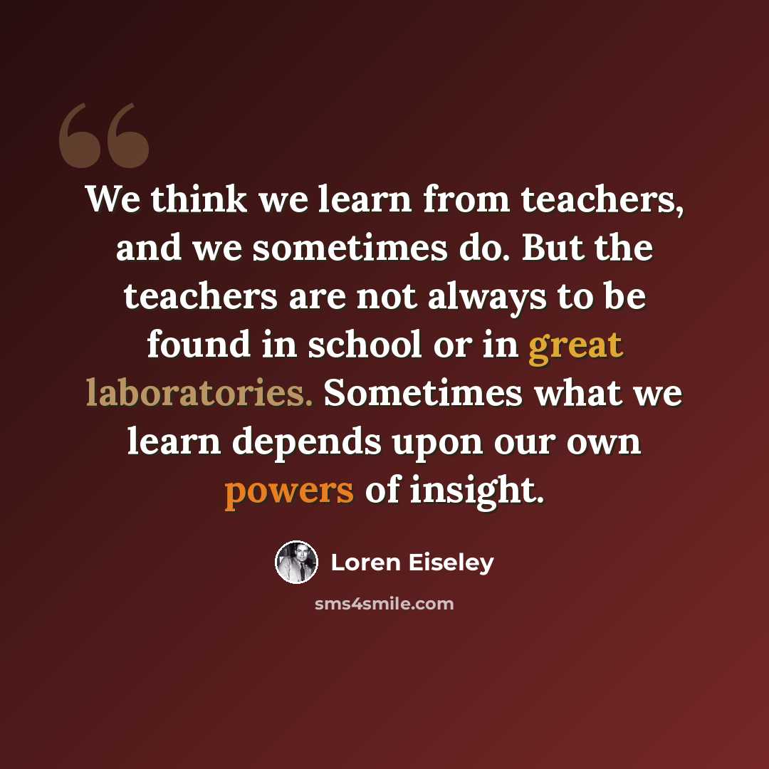 “We think we learn from teachers, and we sometimes do. But the teachers are not always to be found in school or in great laboratories. Sometimes what we learn depends upon our own powers of insight.” quote by Loren Eiseley