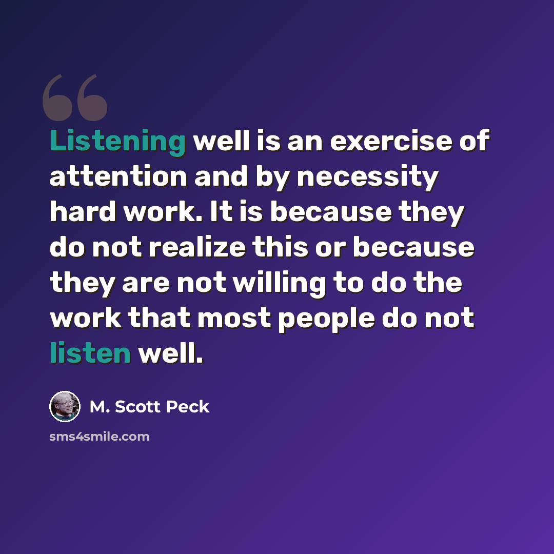 “Listening well is an exercise of attention and by necessity hard work. It is because they do not realize this or because they are not willing to do the work that most people do not listen well.” quote by M. Scott Peck