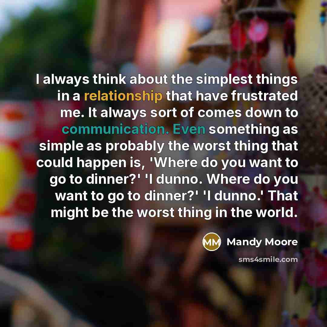 “I always think about the simplest things in a relationship that have frustrated me. It always sort of comes down to communication. Even something as simple as probably the worst thing that could happen is, 'Where do you want to go to dinner?' 'I dunno. Where do you want to go to dinner?' 'I…” quote by Mandy Moore