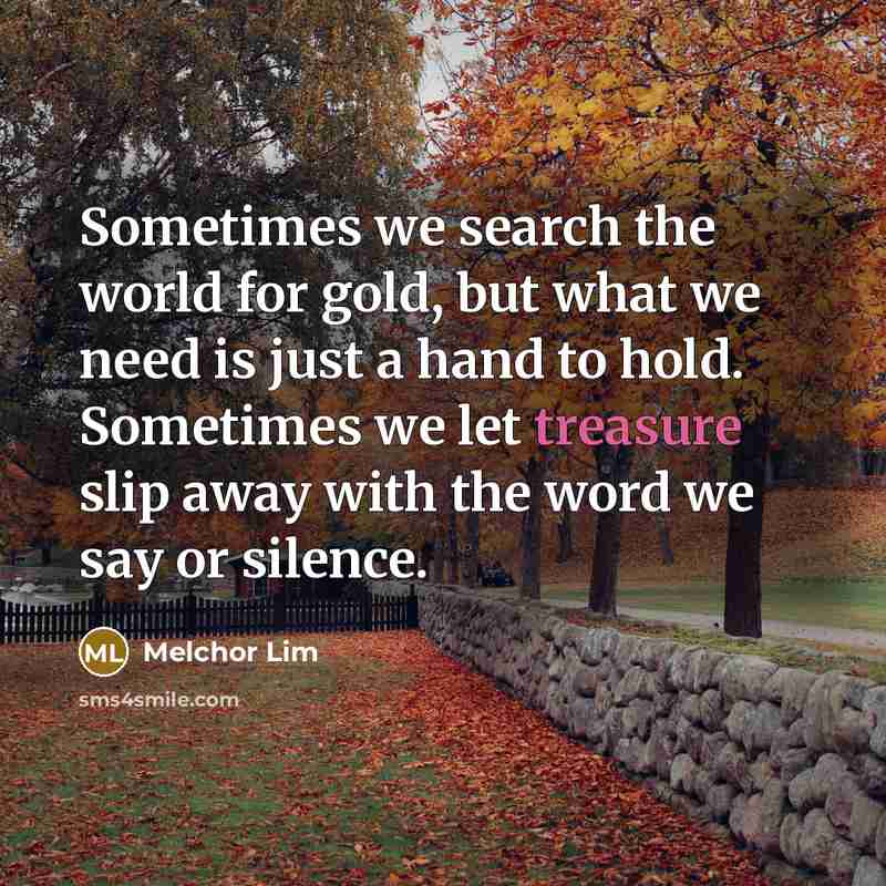“Sometimes we search the world for gold, but what we need is just a hand to hold. Sometimes we let treasure slip away with the word we say or silence.” quote by Melchor Lim