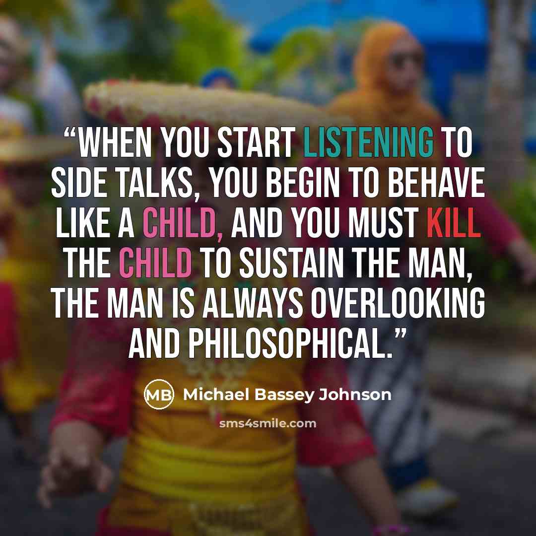 “When you start listening to side talks, you begin to behave like a child, and you must kill the child to sustain the man, the man is always overlooking and philosophical.” quote by Michael Bassey Johnson