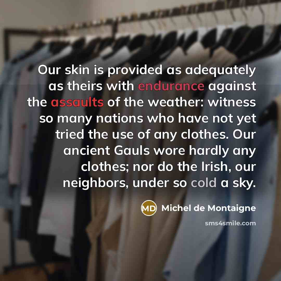 “Our skin is provided as adequately as theirs with endurance against the assaults of the weather: witness so many nations who have not yet tried the use of any clothes. Our ancient Gauls wore hardly any clothes; nor do the Irish, our neighbors, under so cold a sky.” quote by Michel de Montaigne