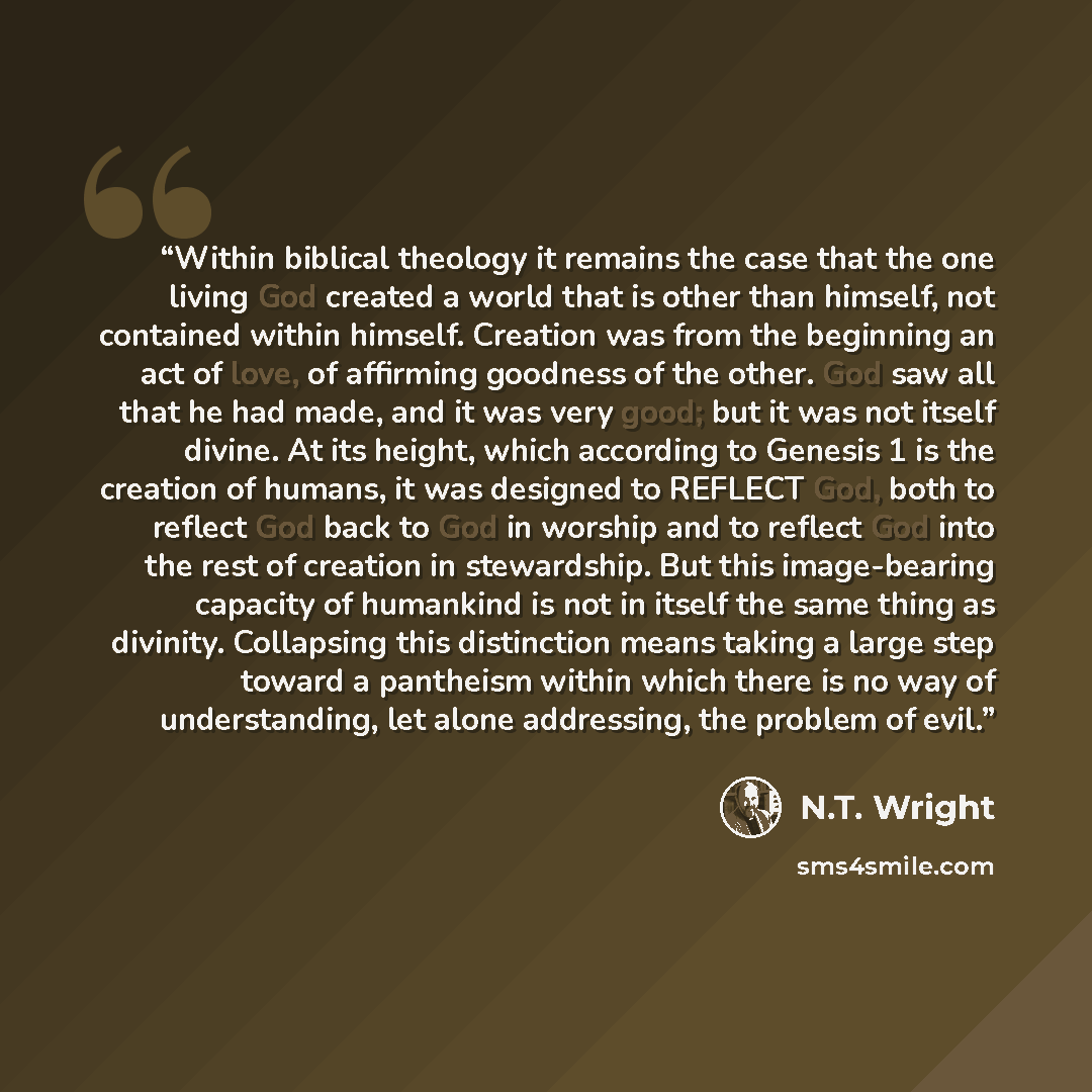 “Within biblical theology it remains the case that the one living God created a world that is other than himself, not contained within himself. Creation was from the beginning an act of love, of affirming goodness of the other. God saw all that he had made, and it was very good; but it was not…” quote by N.T. Wright