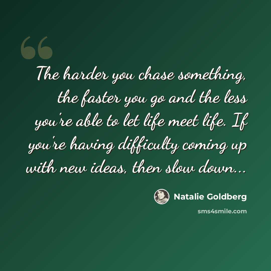 “The harder you chase something, the faster you go and the less you're able to let life meet life. If you're having difficulty coming up with new ideas, then slow down...” quote by Natalie Goldberg