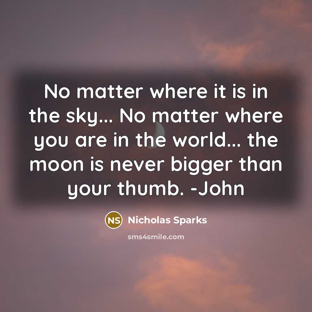“No matter where it is in the sky... No matter where you are in the world... the moon is never bigger than your thumb. -John” quote by Nicholas Sparks