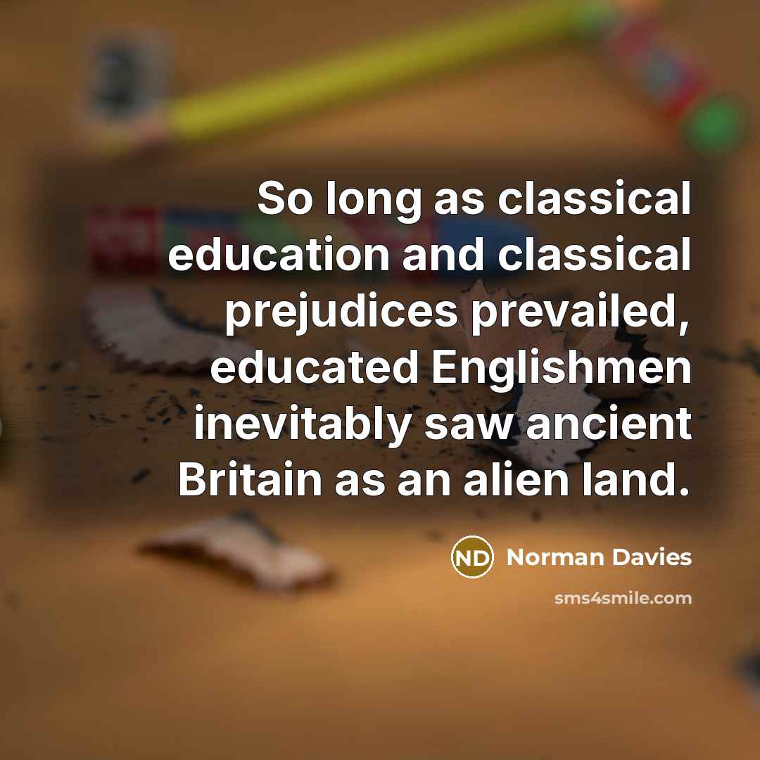 “So long as classical education and classical prejudices prevailed, educated Englishmen inevitably saw ancient Britain as an alien land.” quote by Norman Davies