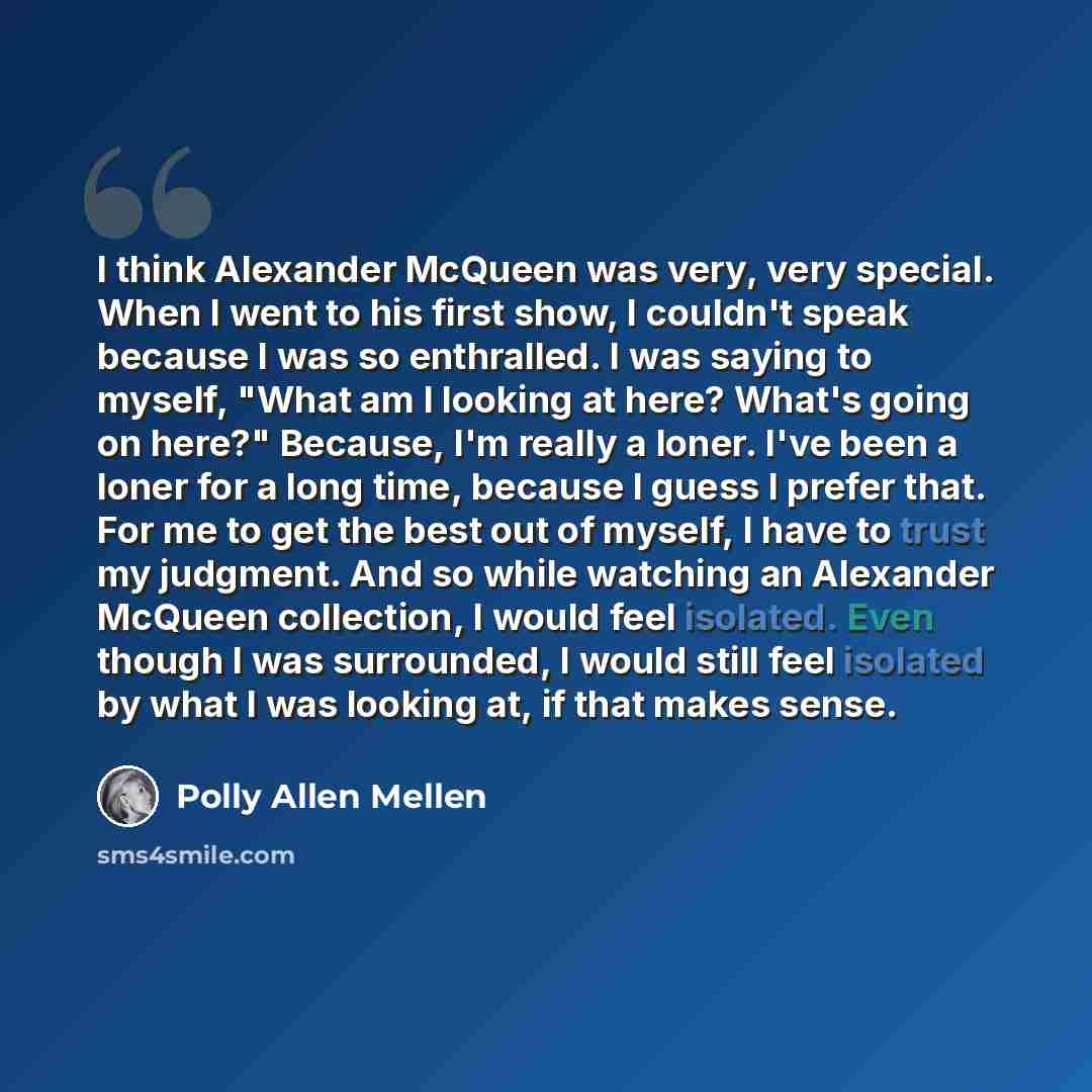 “I think Alexander McQueen was very, very special. When I went to his first show, I couldn't speak because I was so enthralled. I was saying to myself, "What am I looking at here? What's going on here?" Because, I'm really a loner. I've been a loner for a long time, because I guess I prefer that…” quote by Polly Allen Mellen