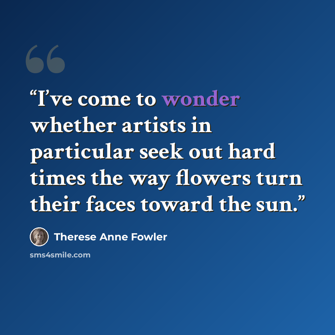 “I’ve come to wonder whether artists in particular seek out hard times the way flowers turn their faces toward the sun.” quote by Therese Anne Fowler