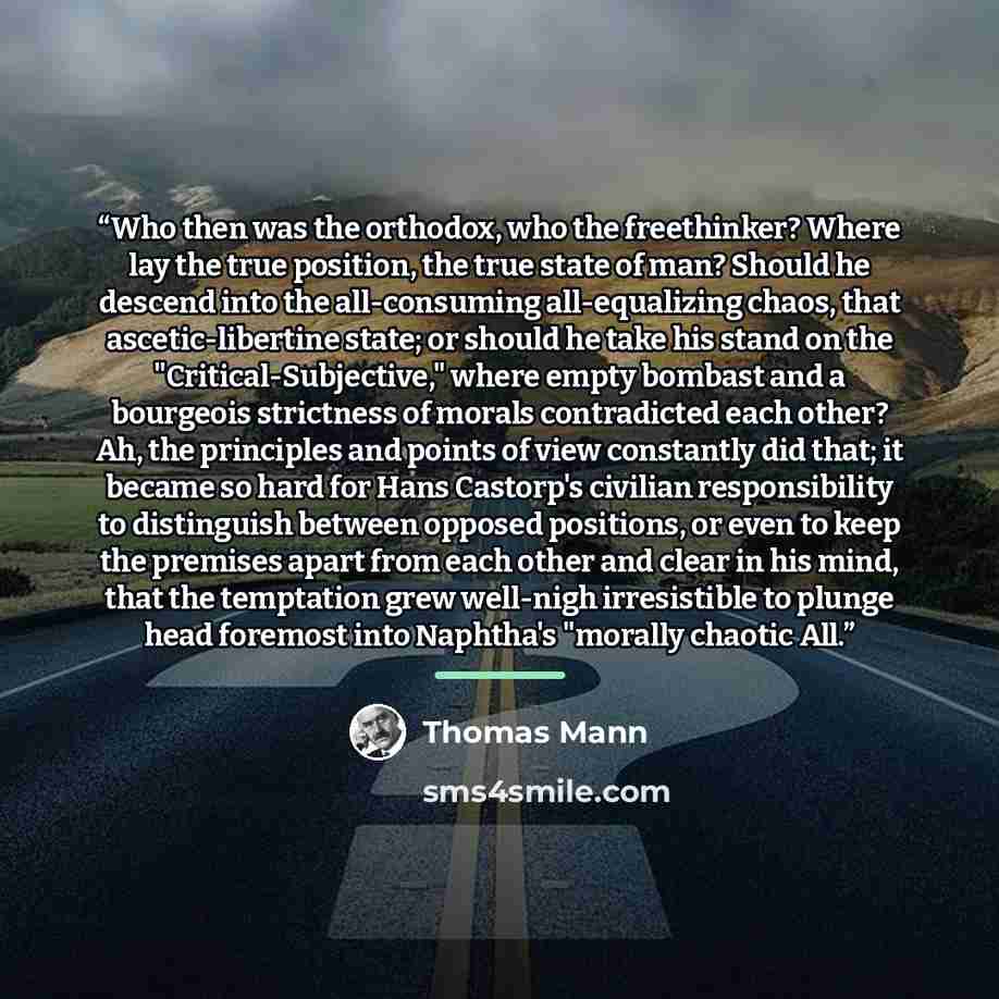 “Who then was the orthodox, who the freethinker? Where lay the true position, the true state of man? Should he descend into the all-consuming all-equalizing chaos, that ascetic-libertine state; or should he take his stand on the "Critical-Subjective," where empty bombast and a bourgeois strictness…” quote by Thomas Mann