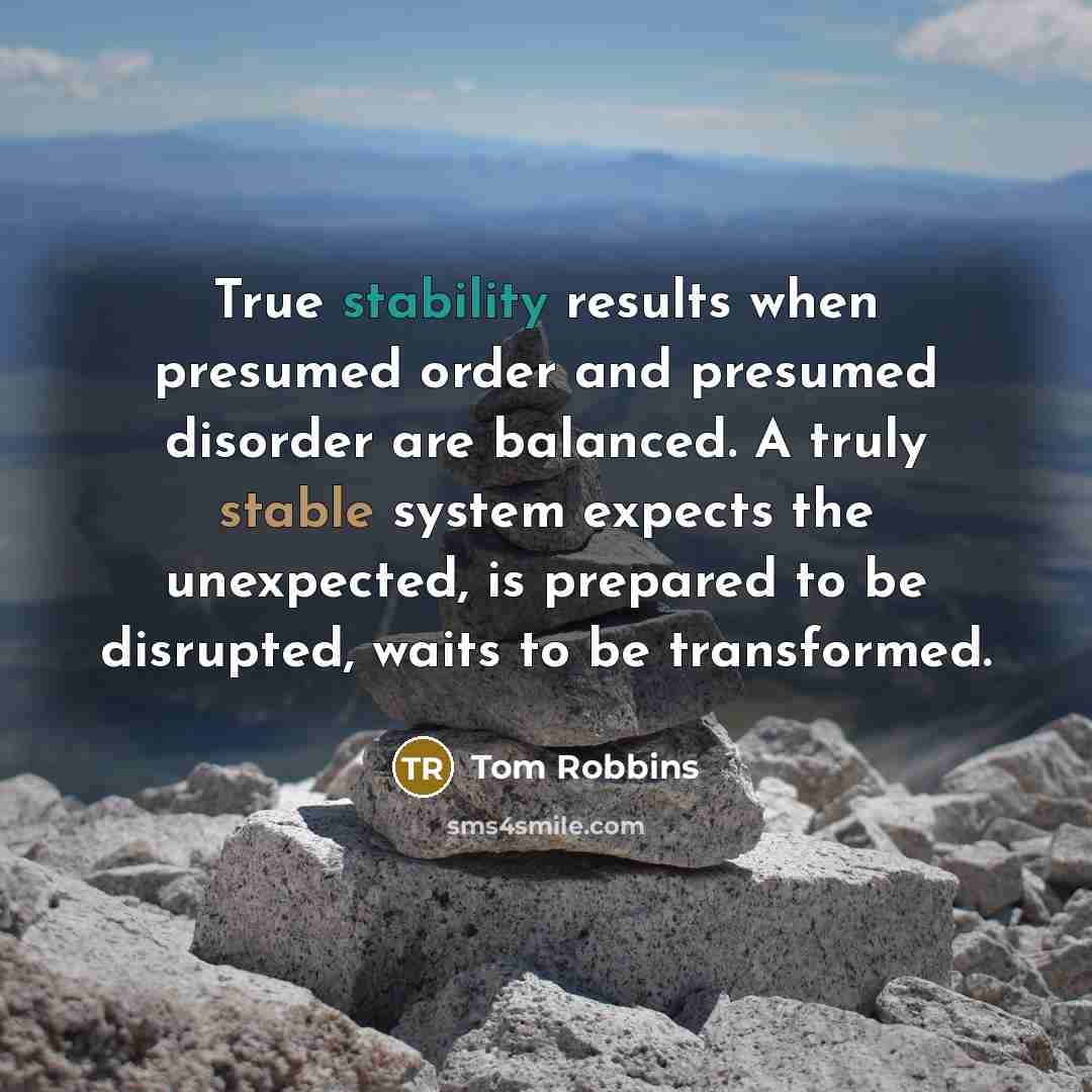 “True stability results when presumed order and presumed disorder are balanced. A truly stable system expects the unexpected, is prepared to be disrupted, waits to be transformed.” quote by Tom Robbins