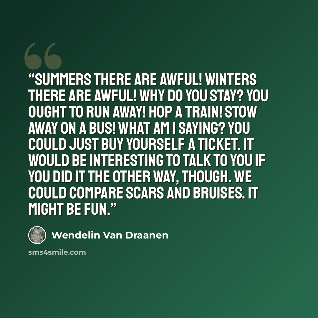 “Summers there are awful! Winters there are awful! Why do you stay? You ought to run away! Hop a train! Stow away on a bus! What am I saying? You could just buy yourself a ticket. It would be interesting to talk to you if you did it the other way, though. We could compare scars and bruises. It…” quote by Wendelin Van Draanen