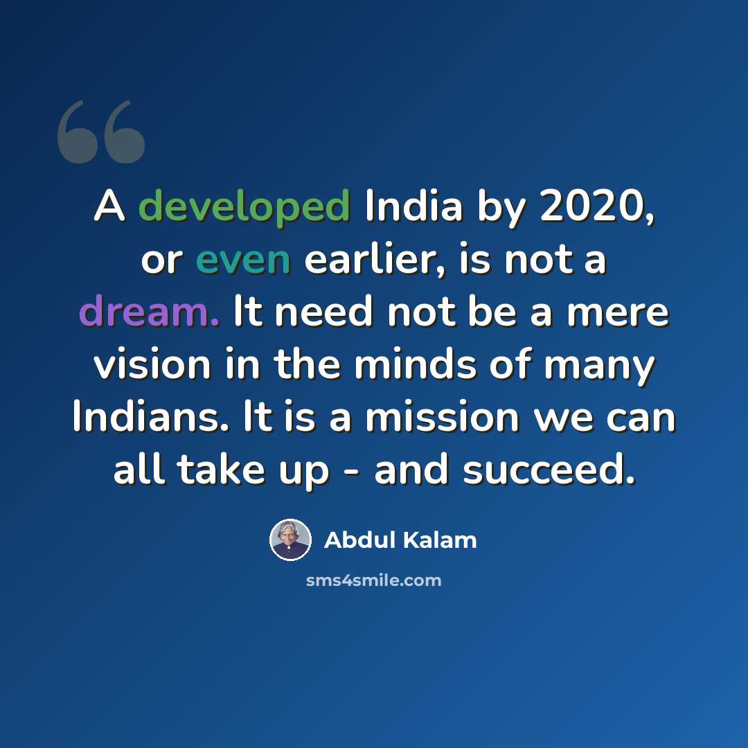 “A developed India by 2020, or even earlier, is not a dream. It need not be a mere vision in the minds of many Indians. It is a mission we can all take up - and succeed.” quote by Abdul Kalam