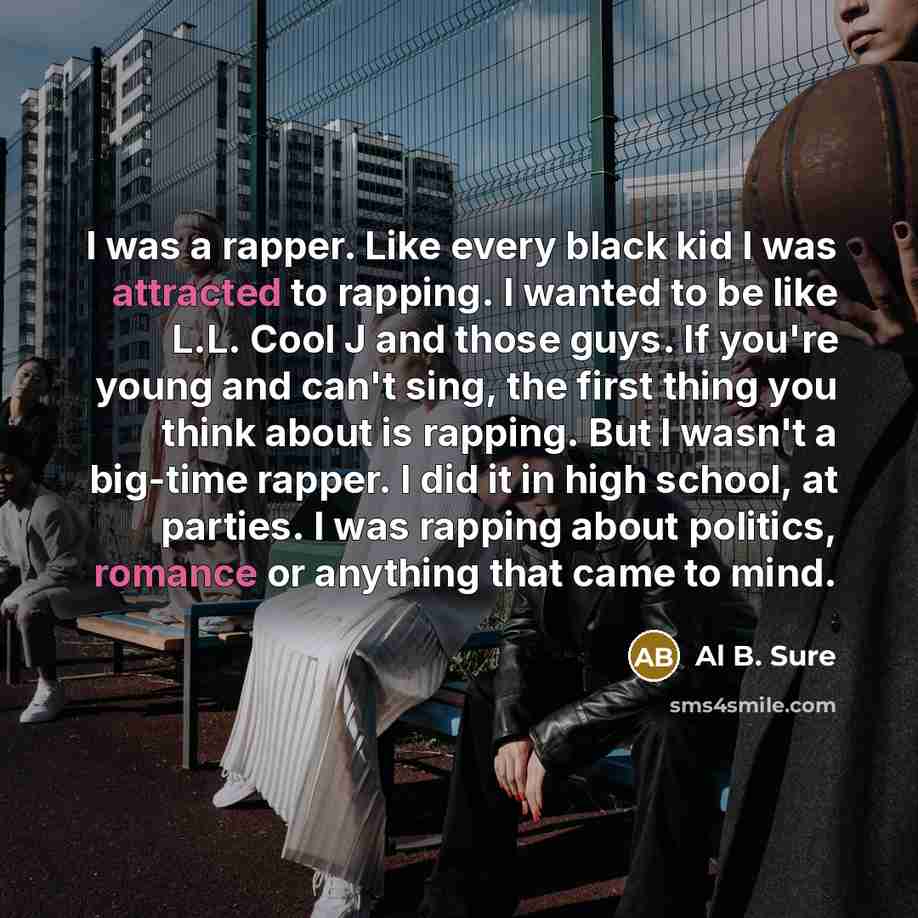 “I was a rapper. Like every black kid I was attracted to rapping. I wanted to be like L.L. Cool J and those guys. If you're young and can't sing, the first thing you think about is rapping. But I wasn't a big-time rapper. I did it in high school, at parties. I was rapping about politics, romance or…” quote by Al B. Sure