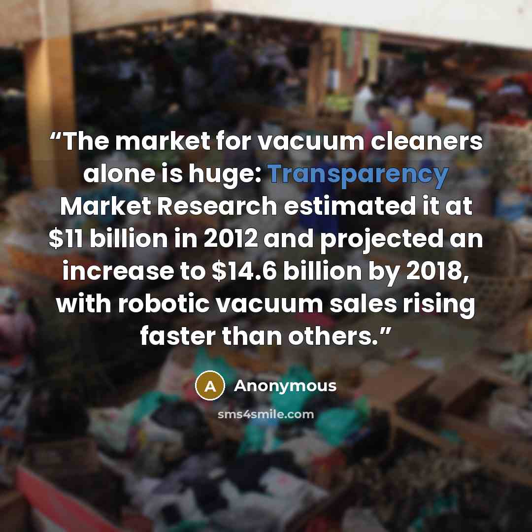 “The market for vacuum cleaners alone is huge: Transparency Market Research estimated it at $11 billion in 2012 and projected an increase to $14.6 billion by 2018, with robotic vacuum sales rising faster than others.” quote by Anonymous