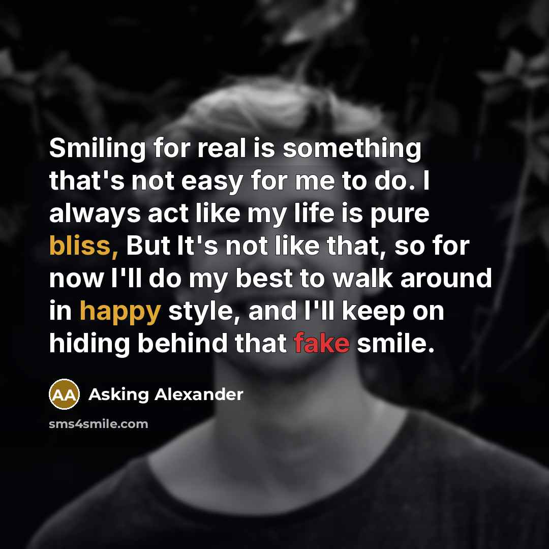 “Smiling for real is something that's not easy for me to do. I always act like my life is pure bliss, But It's not like that, so for now I'll do my best to walk around in happy style, and I'll keep on hiding behind that fake smile.” quote by Asking Alexander