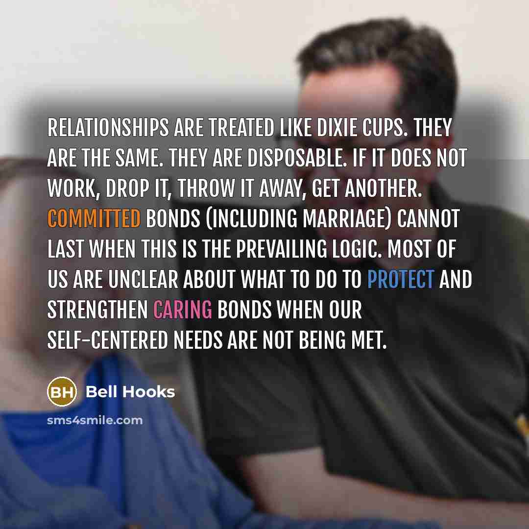 “Relationships are treated like Dixie cups. They are the same. They are disposable. If it does not work, drop it, throw it away, get another. Committed bonds (including marriage) cannot last when this is the prevailing logic. Most of us are unclear about what to do to protect and strengthen caring…” quote by Bell Hooks