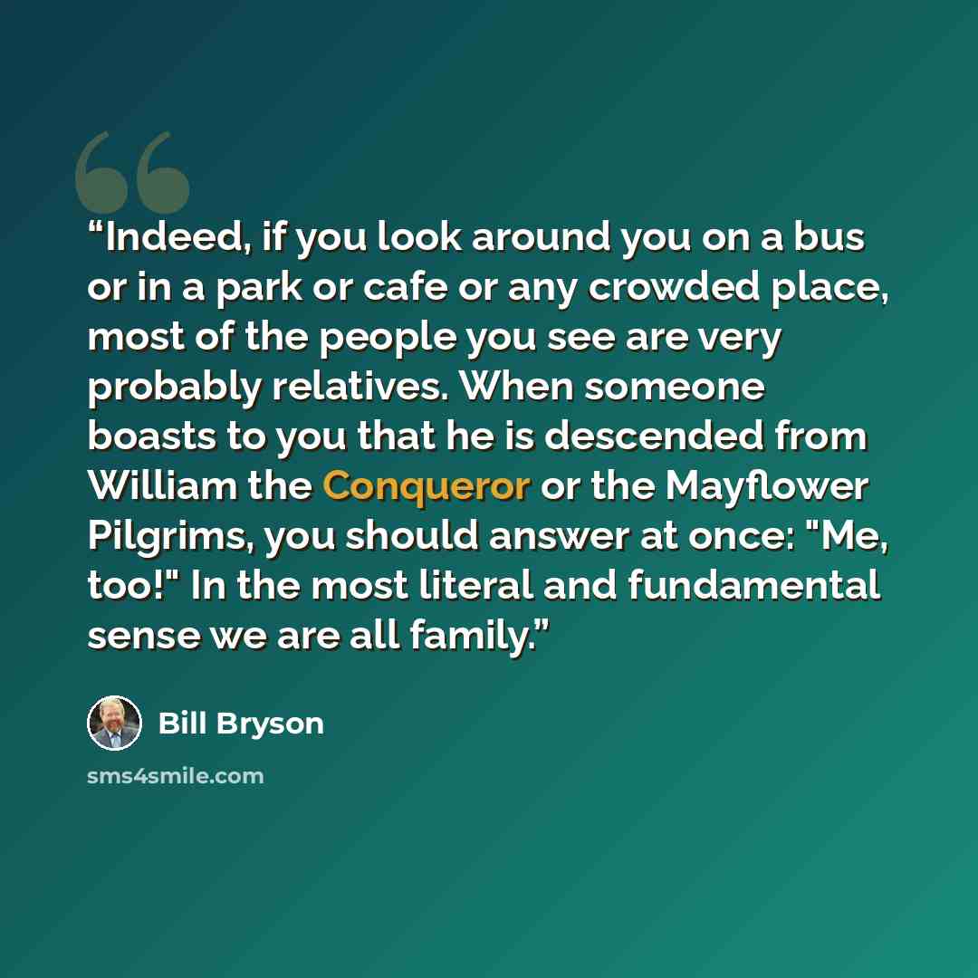“Indeed, if you look around you on a bus or in a park or cafe or any crowded place, most of the people you see are very probably relatives. When someone boasts to you that he is descended from William the Conqueror or the Mayflower Pilgrims, you should answer at once: "Me, too!" In the most literal…” quote by Bill Bryson